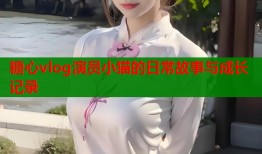 糖心vlog演员小猫的日常故事与成长记录