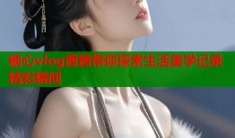 糖心vlog茜茜带你探索生活美学记录精彩瞬间