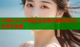 91糖心VLOG精彩合集每日更新精彩生活尽在掌握