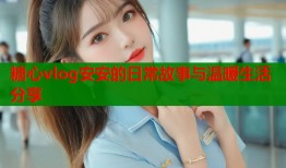 糖心vlog安安的日常故事与温暖生活分享