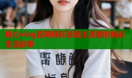 糖心vlog官网精彩呈现主演蕾的精彩生活故事
