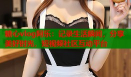 糖心vlog阿乐：记录生活瞬间，分享美好时光，短视频社区互动平台
