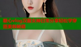 糖心vlog汉服女神日常分享轻松学穿搭美妆秘籍