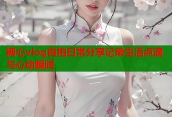 糖心vlog自拍日常分享记录生活点滴与心动瞬间
