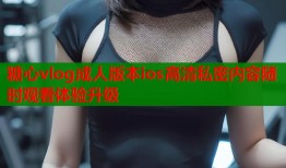糖心vlog成人版本ios高清私密内容随时观看体验升级