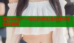 糖心vlog一一轻松记录生活点滴分享精彩瞬间