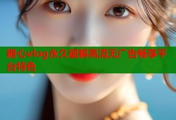 糖心vlog永久破解高清无广告畅享平台特色