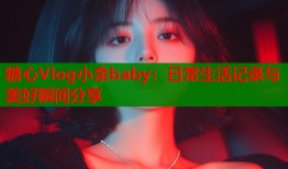 糖心Vlog小余baby：日常生活记录与美好瞬间分享