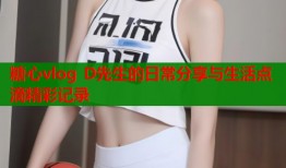 糖心vlog D先生的日常分享与生活点滴精彩记录