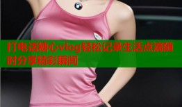 打电话糖心vlog轻松记录生活点滴随时分享精彩瞬间