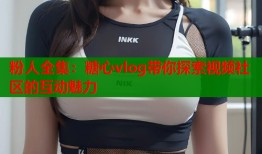 粉人全集：糖心vlog带你探索视频社区的互动魅力