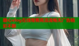 糖心vlog在线观看高清流畅无广告精彩不断