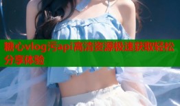 糖心vlog污api高清资源极速获取轻松分享体验