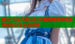 糖心vlog小余baby汉服秀展现传统美感轻松分享生活点滴