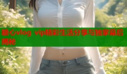糖心vlog vip精彩生活分享与独家幕后揭秘