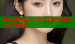 糖心tv官网糖心vlog官网精彩内容全方位体验指南
