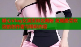 糖心Vlog女演员排名揭秘 发现最受欢迎的创作者与精彩内容