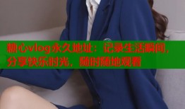 糖心vlog永久地址：记录生活瞬间，分享快乐时光，随时随地观看