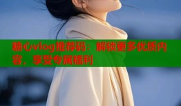 糖心vlog推荐码：解锁更多优质内容，享受专属福利