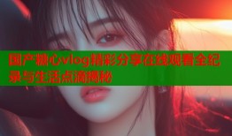 国产糖心vlog精彩分享在线观看全纪录与生活点滴揭秘
