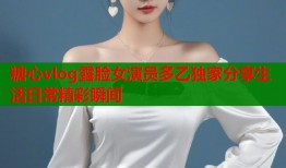 糖心vlog露脸女演员多乙独家分享生活日常精彩瞬间