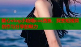 糖心vlog小晗喵cos西施，探索短视频创作与分享的魅力
