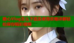 糖心Vlog怎么下载及使用攻略详解轻松保存精彩视频