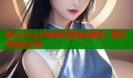 糖心vlog小晗喵合集精彩瞬间一网打尽轻松分享