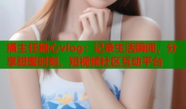 捅主任糖心vlog：记录生活瞬间，分享甜蜜时刻，短视频社区互动平台