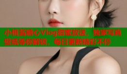 小桃酱糖心Vlog甜蜜放送，独家写真壁纸等你解锁，每日更新精彩不停