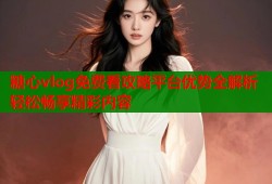 糖心vlog免费看攻略平台优势全解析轻松畅享精彩内容