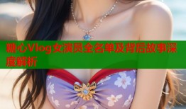 糖心Vlog女演员全名单及背后故事深度解析