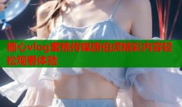 糖心vlog蜜桃传媒唐伯虎精彩内容轻松观看体验