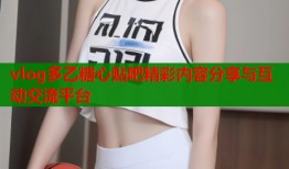 vlog多乙糖心贴吧精彩内容分享与互动交流平台