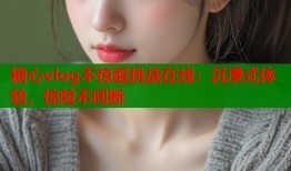 糖心vlog不惊醒挑战在线：沉浸式体验，惊险不间断