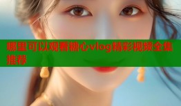 哪里可以观看糖心vlog精彩视频全集推荐