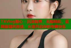 TXVlog糖心 - 沉浸视界，无限精彩，官网版福利放送，火速开启你的专属快乐