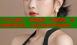 TXVlog糖心 - 沉浸视界，无限精彩，官网版福利放送，火速开启你的专属快乐