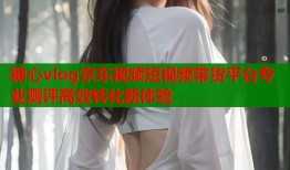 糖心vlog京东视频短视频带货平台专业测评高效转化新体验