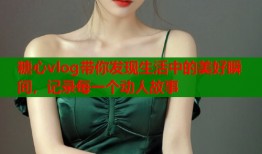 糖心vlog带你发现生活中的美好瞬间，记录每一个动人故事