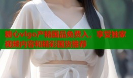 糖心vlgo产精国品免费入，享受独家视频内容和精彩国货推荐