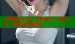 米娜糖心vlog：记录生活，分享快乐，视频社交新体验