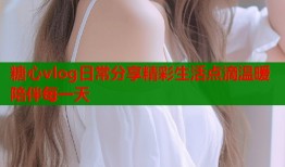 糖心vlog日常分享精彩生活点滴温暖陪伴每一天