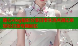 糖心vlog精彩分享日常生活点滴记录轻松打造专属回忆