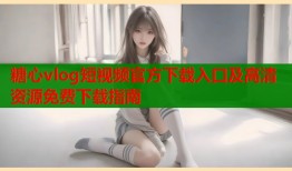 糖心vlog短视频官方下载入口及高清资源免费下载指南