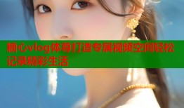 糖心vlog体尊打造专属视频空间轻松记录精彩生活