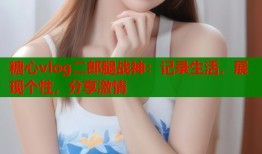 糖心vlog二郎腿战神：记录生活，展现个性，分享激情