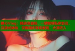 糖心Vlog：精选资源包，一键解锁私密影音，沉浸式体验，无限精彩等你发现，火速进入
