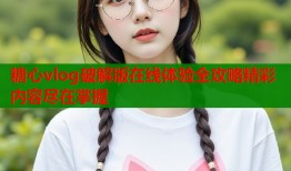 糖心vlog破解版在线体验全攻略精彩内容尽在掌握