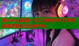 糖心vlog精品一区二精选分享 打造专属高质量生活记录平台